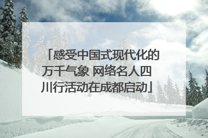 感受中国式现代化的万千气象 网络名人四川行活动在成都启动