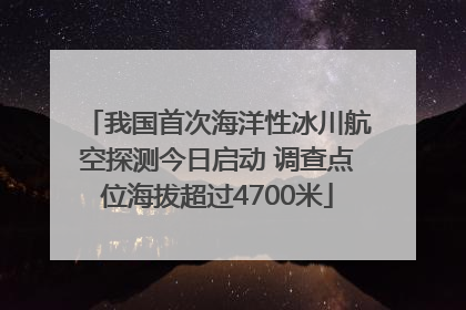 我国首次海洋性冰川航空探测今日启动 调查点位海拔超过4700米