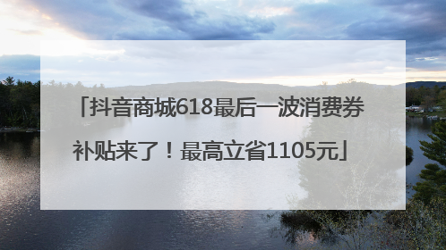 抖音商城618最后一波消费券补贴来了！最高立省1105元