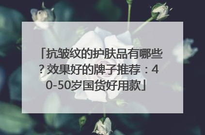 抗皱纹的护肤品有哪些？效果好的牌子推荐：40-50岁国货好用款