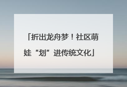 折出龙舟梦！社区萌娃“划”进传统文化