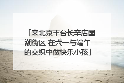 来北京丰台长辛店国潮街区 在六一与端午的交织中做快乐小孩