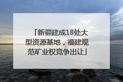 新疆建成18处大型资源基地，福建规范矿业权竞争出让