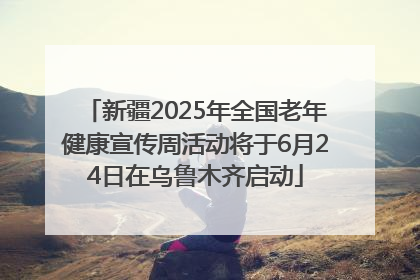 新疆2025年全国老年健康宣传周活动将于6月24日在乌鲁木齐启动