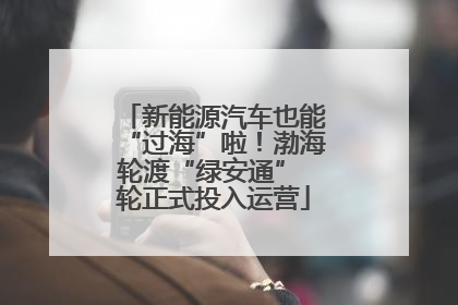 新能源汽车也能“过海”啦！渤海轮渡“绿安通” 轮正式投入运营