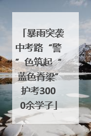 暴雨突袭中考路“警”色筑起“蓝色脊梁”护考3000余学子