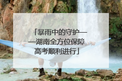 暴雨中的守护——湖南全方位保障高考顺利进行