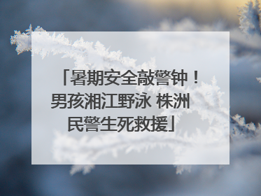 暑期安全敲警钟！男孩湘江野泳 株洲民警生死救援