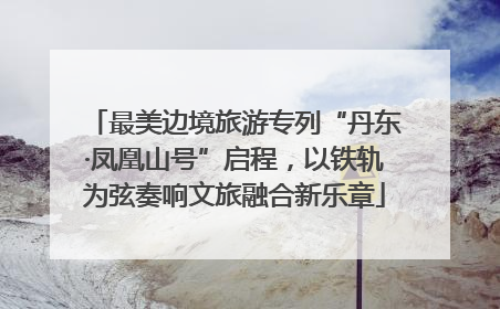 最美边境旅游专列“丹东·凤凰山号”启程，以铁轨为弦奏响文旅融合新乐章