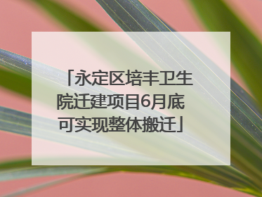 永定区培丰卫生院迁建项目6月底可实现整体搬迁