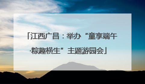江西广昌：举办“童享端午·粽趣横生”主题游园会