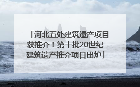 河北五处建筑遗产项目获推介！第十批20世纪建筑遗产推介项目出炉
