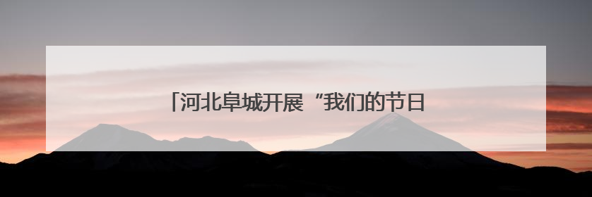 河北阜城开展“我们的节日·端午”主题文化系列活动