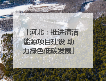 河北：推进清洁能源项目建设 助力绿色低碳发展