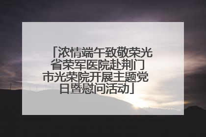 浓情端午致敬荣光 省荣军医院赴荆门市光荣院开展主题党日暨慰问活动