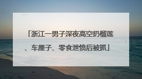浙江一男子深夜高空扔榴莲、车厘子、零食泄愤后被抓