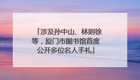 涉及孙中山、林则徐等，厦门市图书馆首度公开多位名人手札