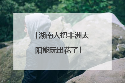 湖南人把非洲太阳能玩出花了