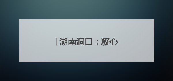 湖南洞口：凝心聚力，共建家园