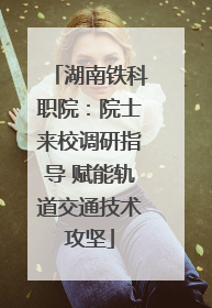 湖南铁科职院：院士来校调研指导 赋能轨道交通技术攻坚
