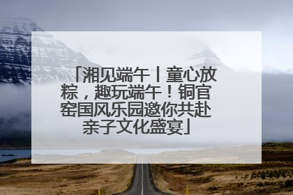 湘见端午丨童心放粽，趣玩端午！铜官窑国风乐园邀你共赴亲子文化盛宴