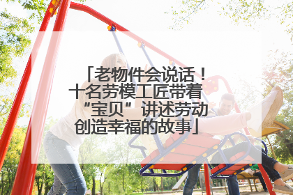 老物件会说话！十名劳模工匠带着“宝贝”讲述劳动创造幸福的故事