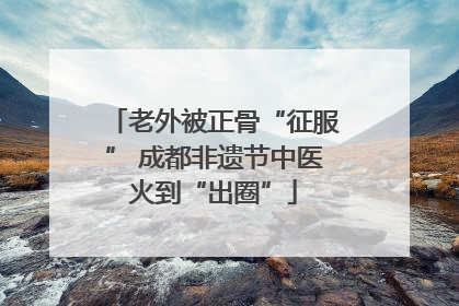 老外被正骨“征服” 成都非遗节中医火到“出圈”
