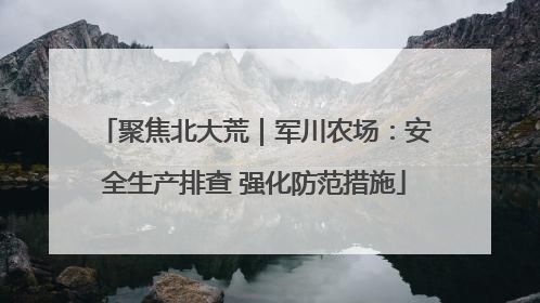 聚焦北大荒｜军川农场：安全生产排查 强化防范措施