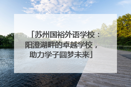 苏州国裕外语学校：阳澄湖畔的卓越学校，助力学子圆梦未来