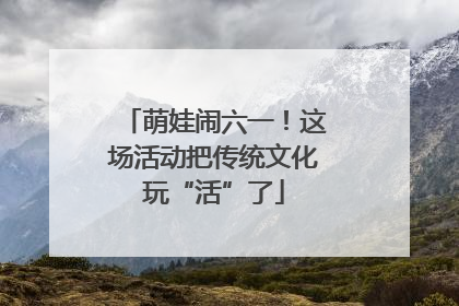 萌娃闹六一！这场活动把传统文化玩“活”了