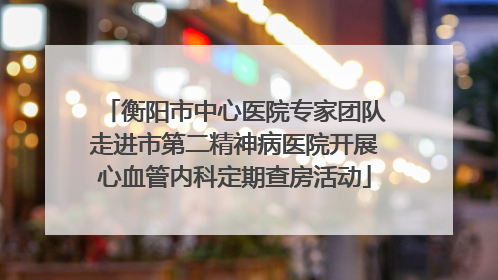衡阳市中心医院专家团队走进市第二精神病医院开展心血管内科定期查房活动