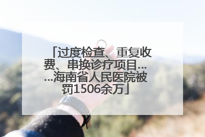 过度检查、重复收费、串换诊疗项目……海南省人民医院被罚1506余万