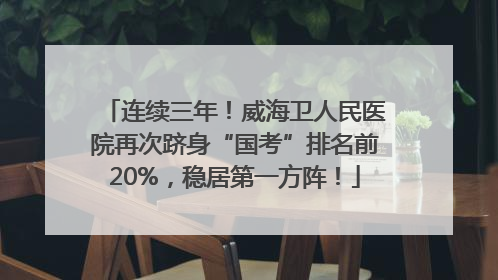 连续三年！威海卫人民医院再次跻身“国考”排名前20%，稳居第一方阵！