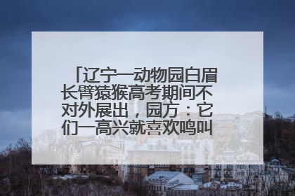 辽宁一动物园白眉长臂猿猴高考期间不对外展出，园方：它们一高兴就喜欢鸣叫，怕影响考试