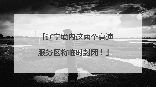 辽宁境内这两个高速服务区将临时封闭！