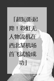 超短距起降！彩虹无人物流机在西北某机场首飞试验成功