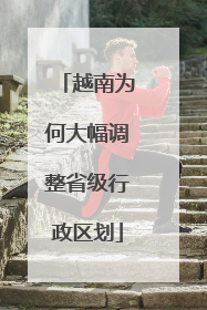 越南为何大幅调整省级行政区划