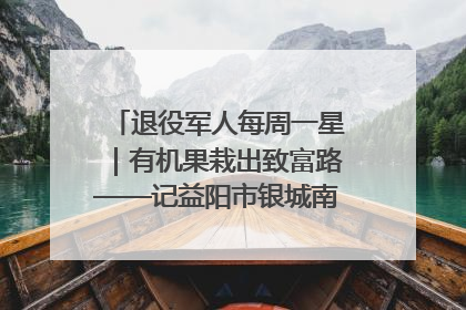 退役军人每周一星｜有机果栽出致富路——记益阳市银城南湖蔬果农民专业合作社总经理晏桂明