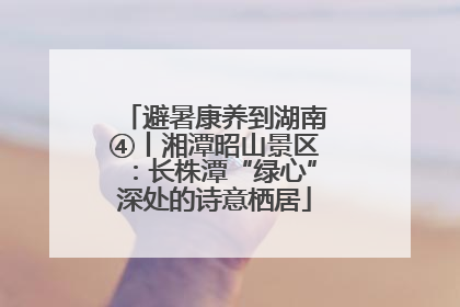 避暑康养到湖南④丨湘潭昭山景区：长株潭“绿心”深处的诗意栖居