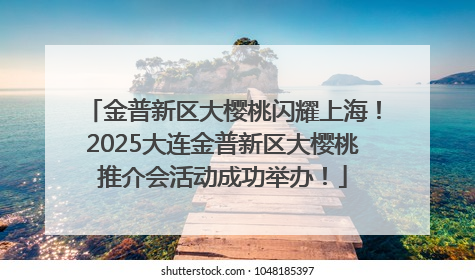 金普新区大樱桃闪耀上海！2025大连金普新区大樱桃推介会活动成功举办！