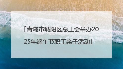 青岛市城阳区总工会举办2025年端午节职工亲子活动