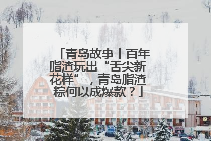 青岛故事丨百年脂渣玩出“舌尖新花样”，青岛脂渣粽何以成爆款？