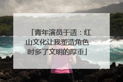 青年演员于适：红山文化让我塑造角色时多了文明的厚重