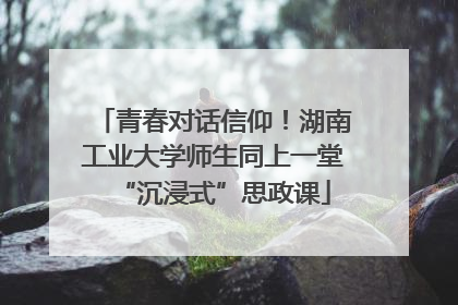 青春对话信仰！湖南工业大学师生同上一堂“沉浸式”思政课