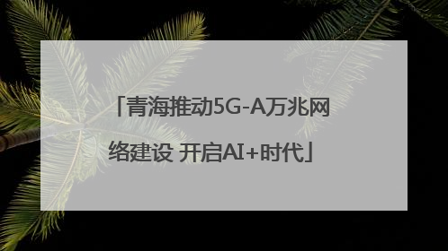 青海推动5G-A万兆网络建设 开启AI+时代