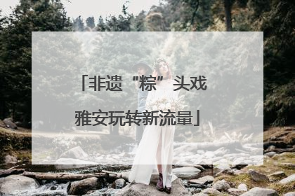 非遗“粽”头戏 雅安玩转新流量