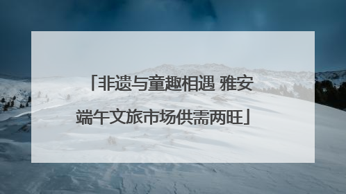 非遗与童趣相遇 雅安端午文旅市场供需两旺