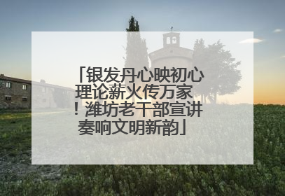 银发丹心映初心 理论薪火传万家！潍坊老干部宣讲奏响文明新韵
