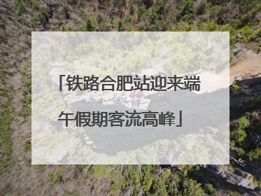 铁路合肥站迎来端午假期客流高峰