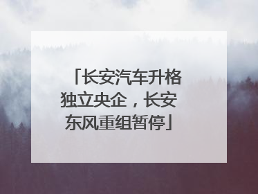 长安汽车升格独立央企，长安东风重组暂停
